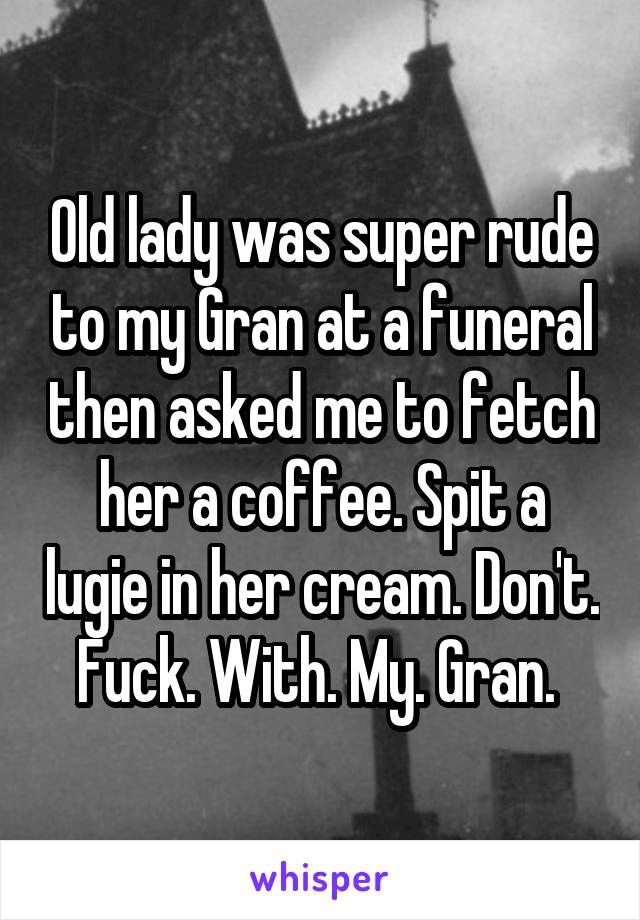 Old lady was super rude to my Gran at a funeral then asked me to fetch her a coffee. Spit a lugie in her cream. Don't. Fuck. With. My. Gran. 