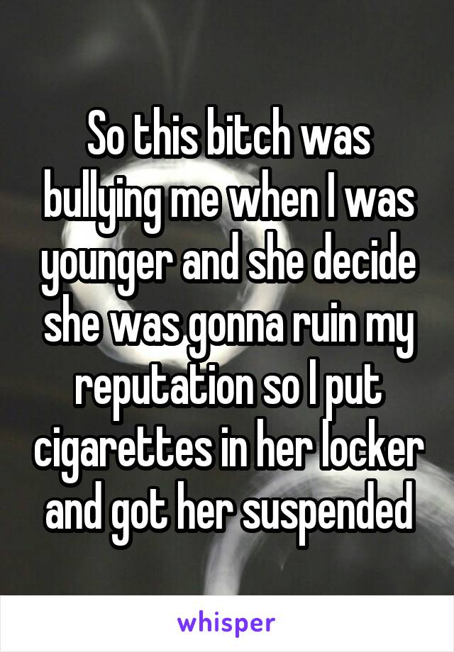 So this bitch was bullying me when I was younger and she decide she was gonna ruin my reputation so I put cigarettes in her locker and got her suspended