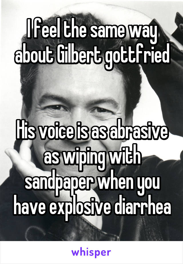 I feel the same way about Gilbert gottfried


His voice is as abrasive as wiping with sandpaper when you have explosive diarrhea 