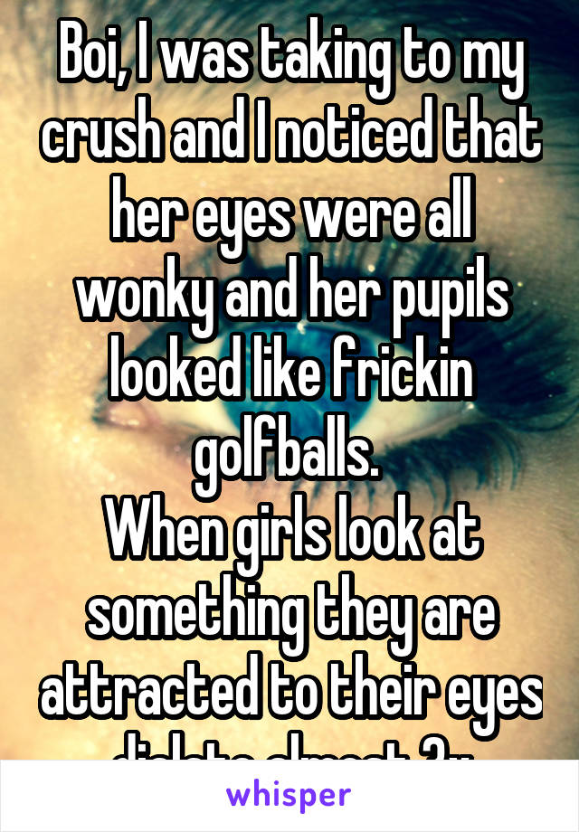 Boi, I was taking to my crush and I noticed that her eyes were all wonky and her pupils looked like frickin golfballs. 
When girls look at something they are attracted to their eyes dialate almost 3x