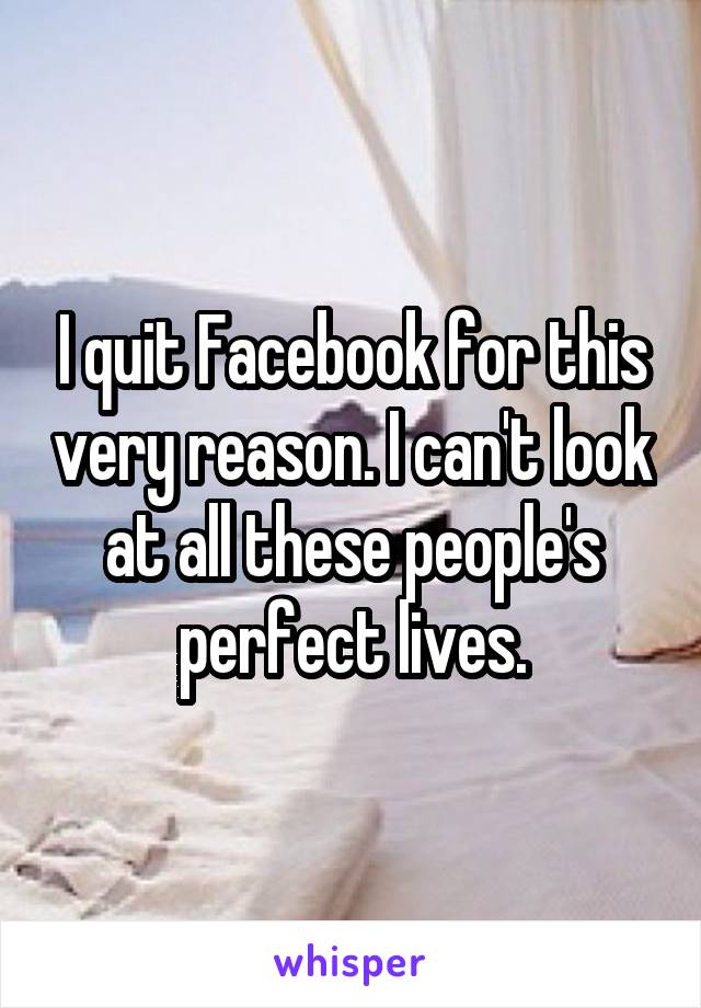 I quit Facebook for this very reason. I can't look at all these people's perfect lives.