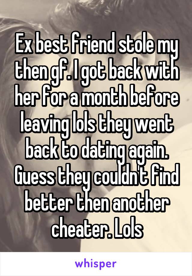 Ex best friend stole my then gf. I got back with her for a month before leaving lols they went back to dating again. Guess they couldn't find better then another cheater. Lols