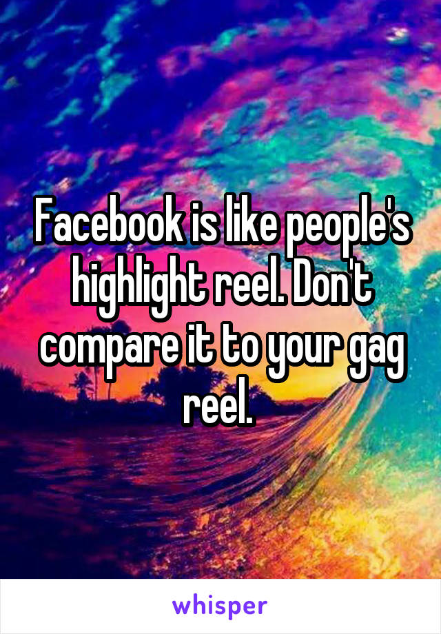 Facebook is like people's highlight reel. Don't compare it to your gag reel. 