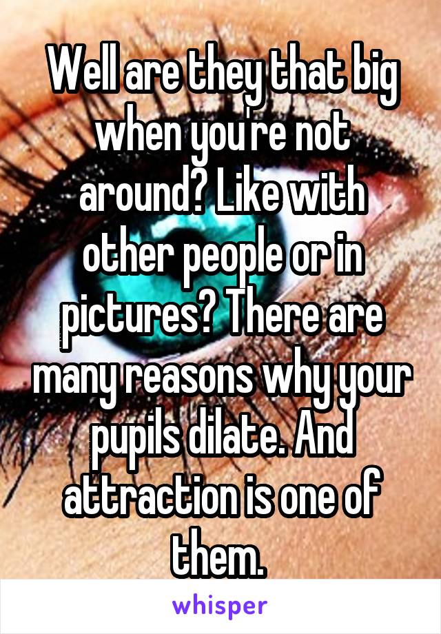 Well are they that big when you're not around? Like with other people or in pictures? There are many reasons why your pupils dilate. And attraction is one of them. 