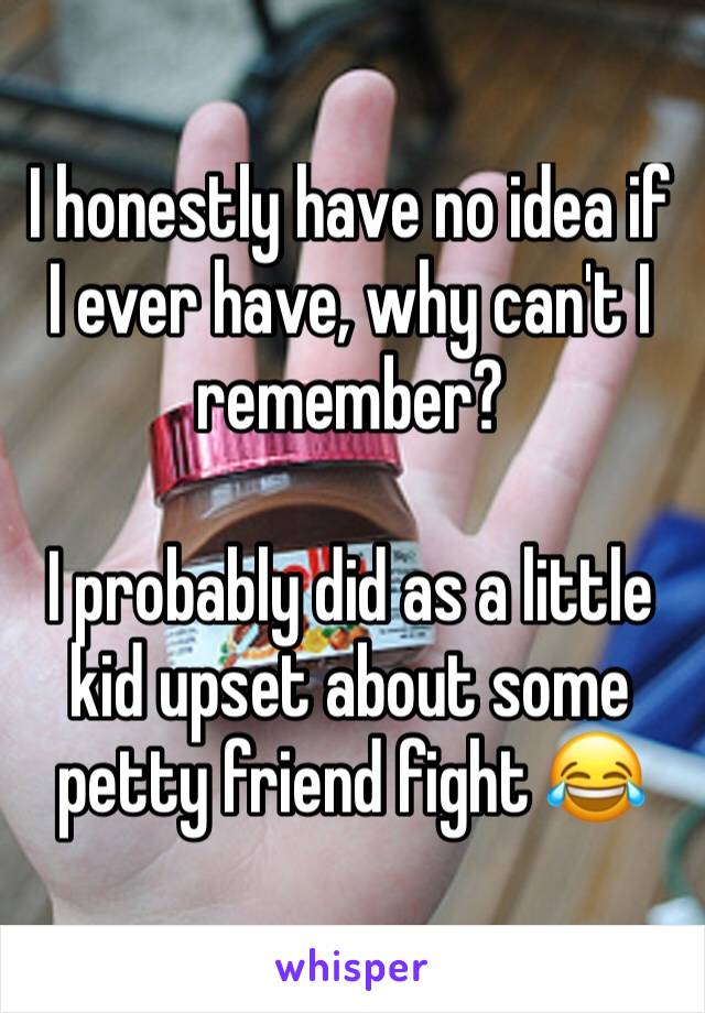 I honestly have no idea if I ever have, why can't I  remember? 

I probably did as a little kid upset about some petty friend fight 😂