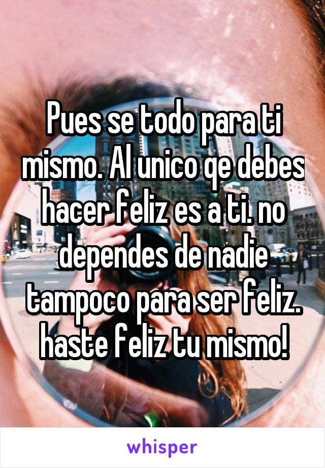 Pues se todo para ti mismo. Al unico qe debes hacer feliz es a ti. no dependes de nadie tampoco para ser feliz. haste feliz tu mismo!