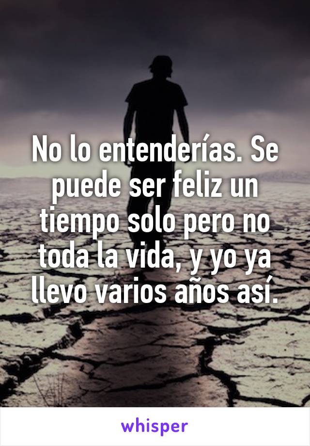 No lo entenderías. Se puede ser feliz un tiempo solo pero no toda la vida, y yo ya llevo varios años así.