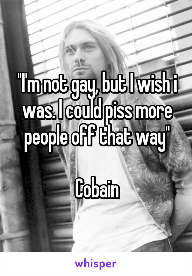 "I'm not gay, but I wish i was. I could piss more people off that way"

Cobain