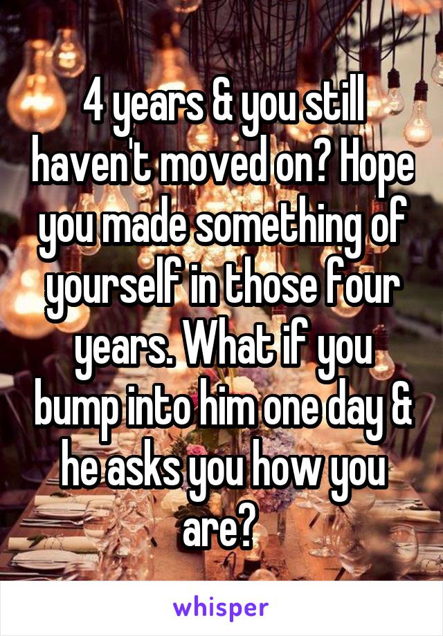 4 years & you still haven't moved on? Hope you made something of yourself in those four years. What if you bump into him one day & he asks you how you are? 