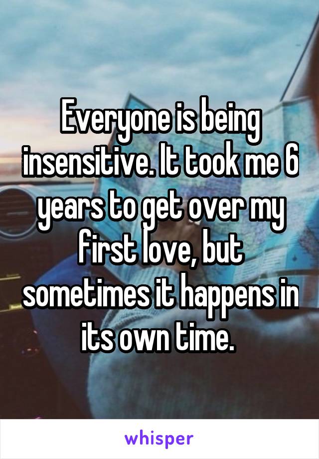 Everyone is being insensitive. It took me 6 years to get over my first love, but sometimes it happens in its own time. 