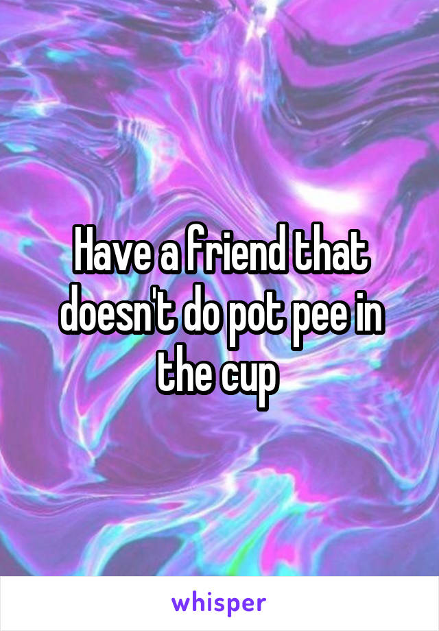 Have a friend that doesn't do pot pee in the cup 