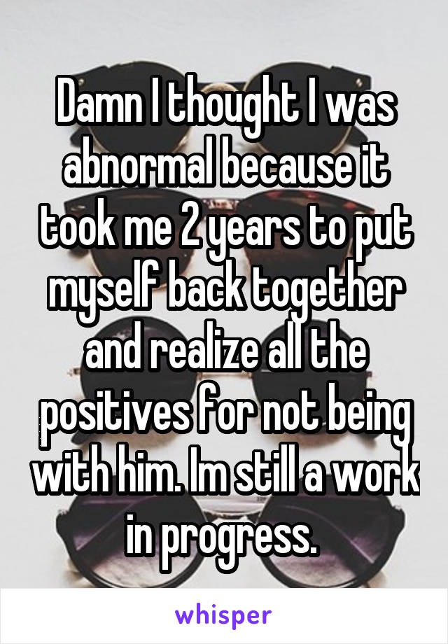 Damn I thought I was abnormal because it took me 2 years to put myself back together and realize all the positives for not being with him. Im still a work in progress. 
