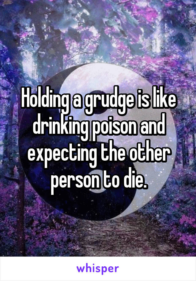 Holding a grudge is like drinking poison and expecting the other person to die.