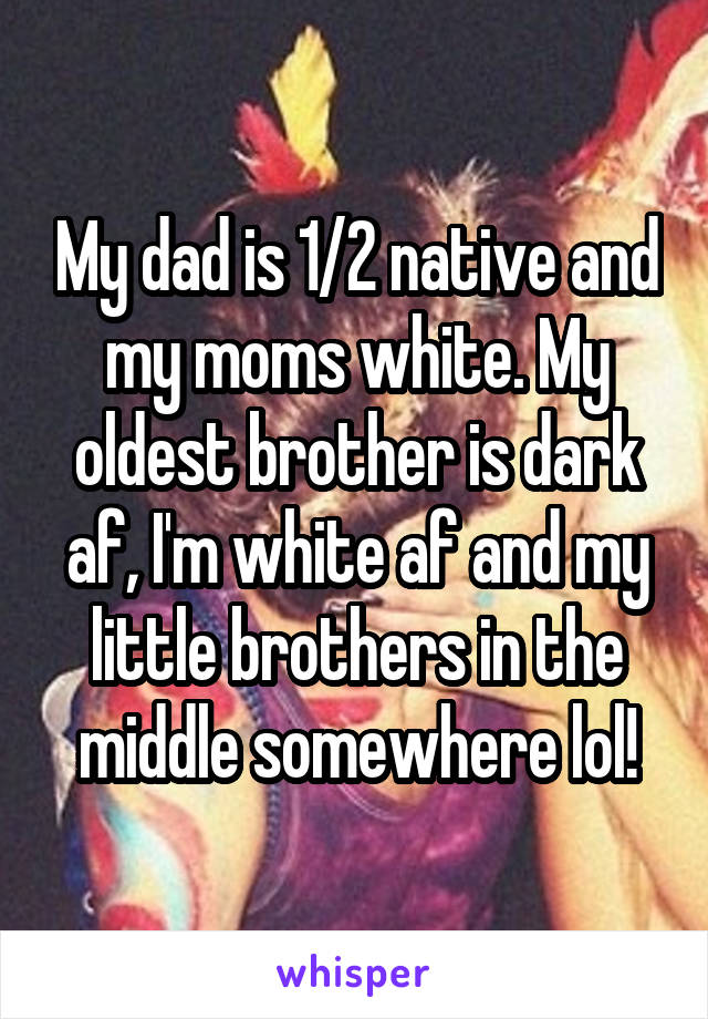 My dad is 1/2 native and my moms white. My oldest brother is dark af, I'm white af and my little brothers in the middle somewhere lol!