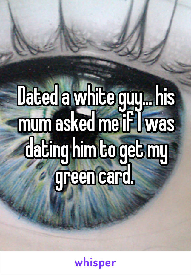 Dated a white guy... his mum asked me if I was dating him to get my green card. 