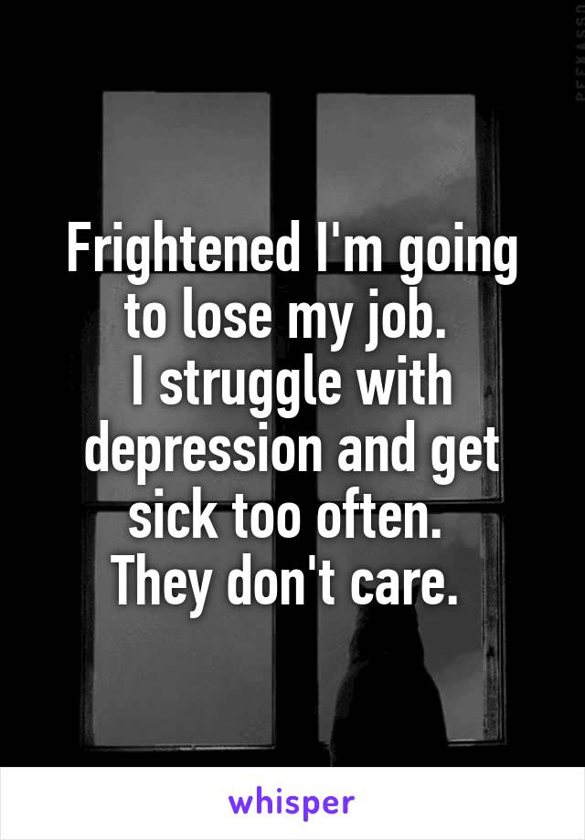 Frightened I'm going to lose my job. 
I struggle with depression and get sick too often. 
They don't care. 