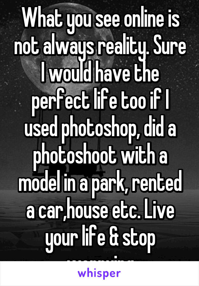 What you see online is not always reality. Sure I would have the perfect life too if I used photoshop, did a photoshoot with a model in a park, rented a car,house etc. Live your life & stop worrying