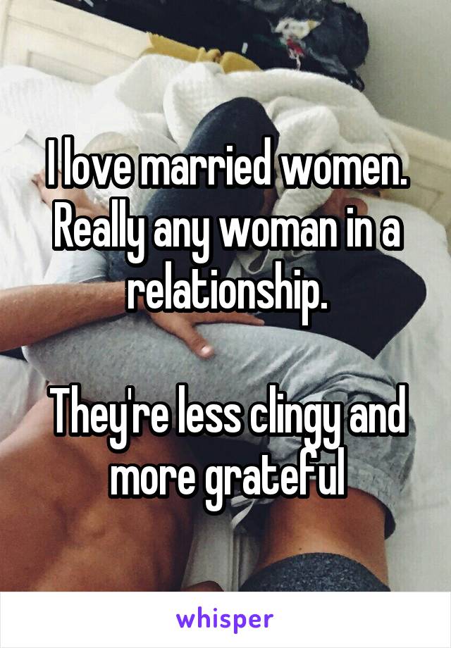 I love married women. Really any woman in a relationship.

They're less clingy and more grateful