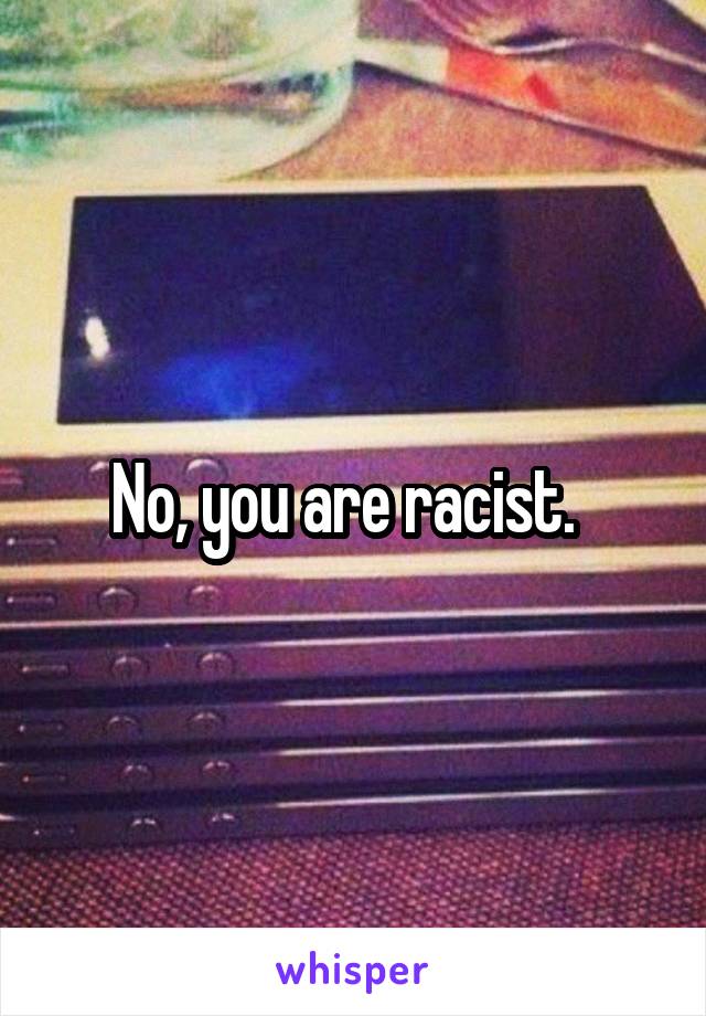 No, you are racist.  