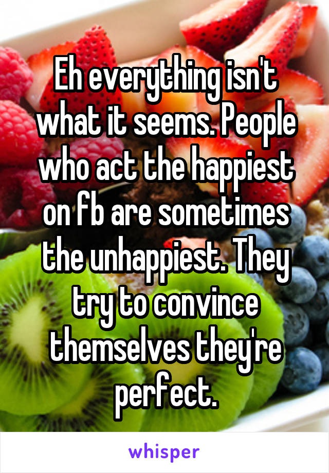 Eh everything isn't what it seems. People who act the happiest on fb are sometimes the unhappiest. They try to convince themselves they're perfect.