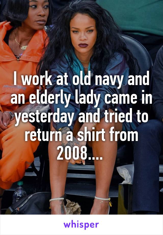 I work at old navy and an elderly lady came in yesterday and tried to return a shirt from 2008.... 