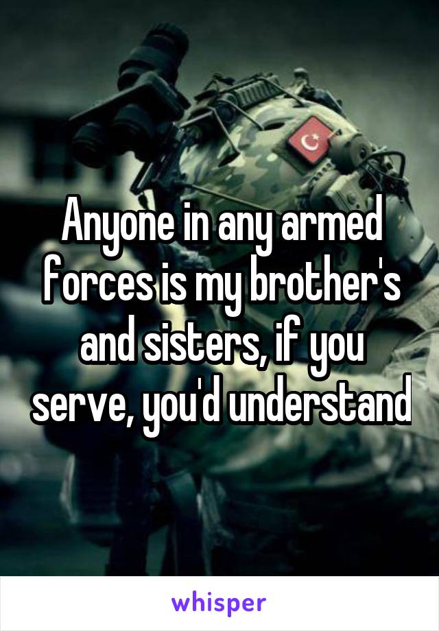 Anyone in any armed forces is my brother's and sisters, if you serve, you'd understand