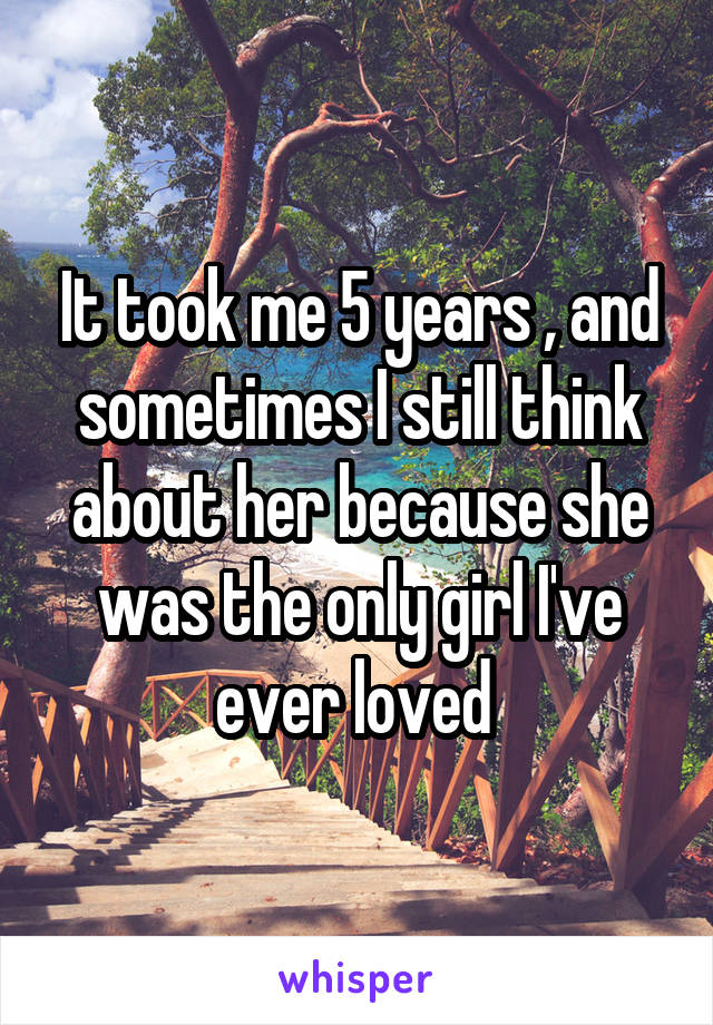 It took me 5 years , and sometimes I still think about her because she was the only girl I've ever loved 