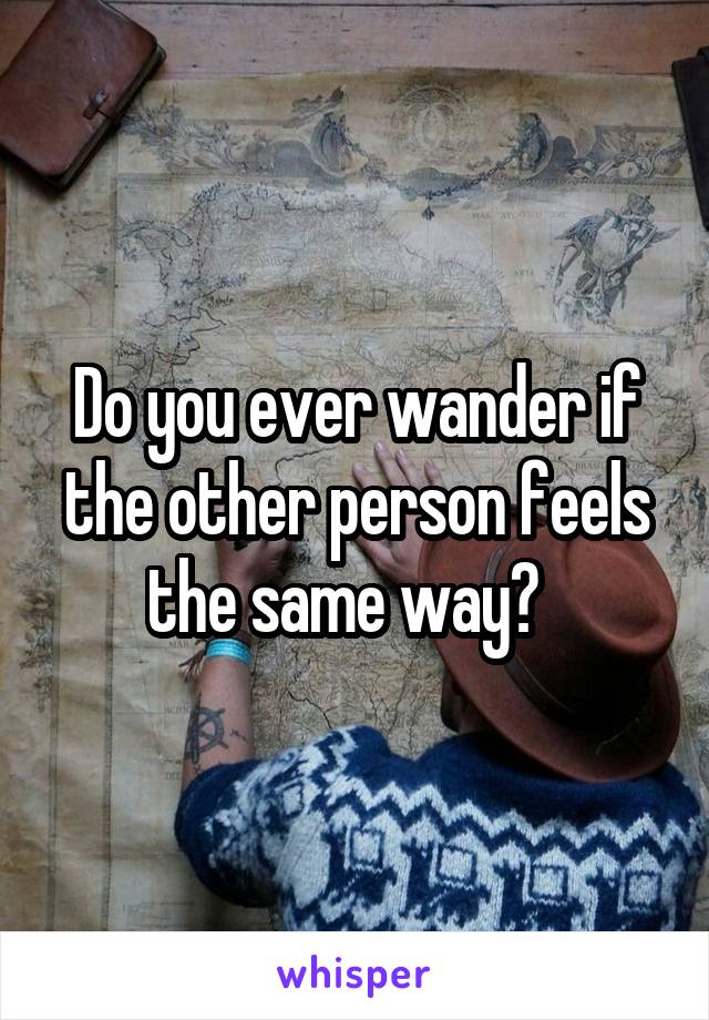 Do you ever wander if the other person feels the same way?  