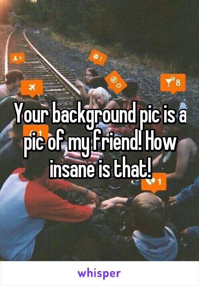 Your background pic is a pic of my friend! How insane is that!