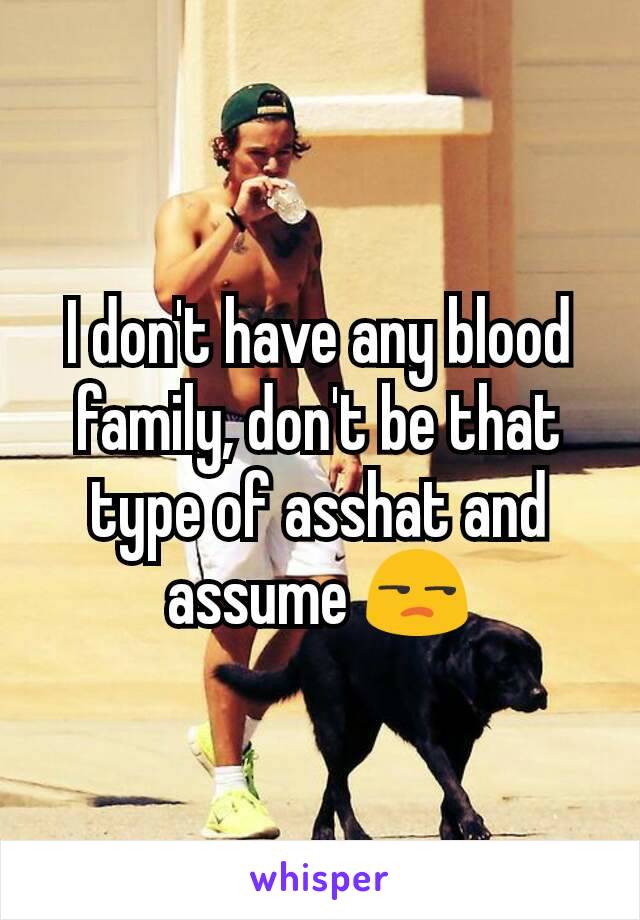 I don't have any blood family, don't be that type of asshat and assume 😒