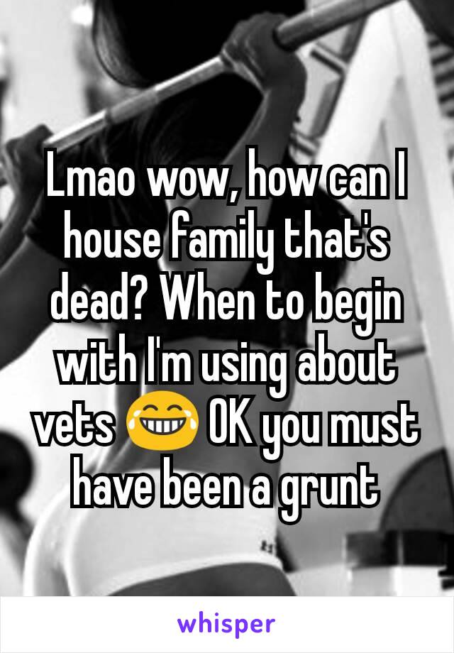 Lmao wow, how can I house family that's dead? When to begin with I'm using about vets 😂 OK you must have been a grunt