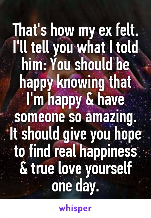 That's how my ex felt. I'll tell you what I told him: You should be happy knowing that I'm happy & have someone so amazing. It should give you hope to find real happiness & true love yourself one day.