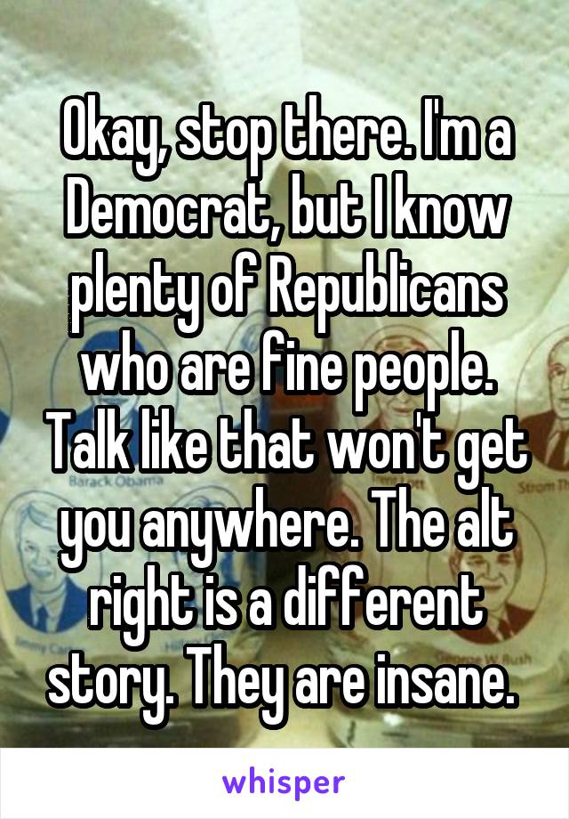 Okay, stop there. I'm a Democrat, but I know plenty of Republicans who are fine people. Talk like that won't get you anywhere. The alt right is a different story. They are insane. 
