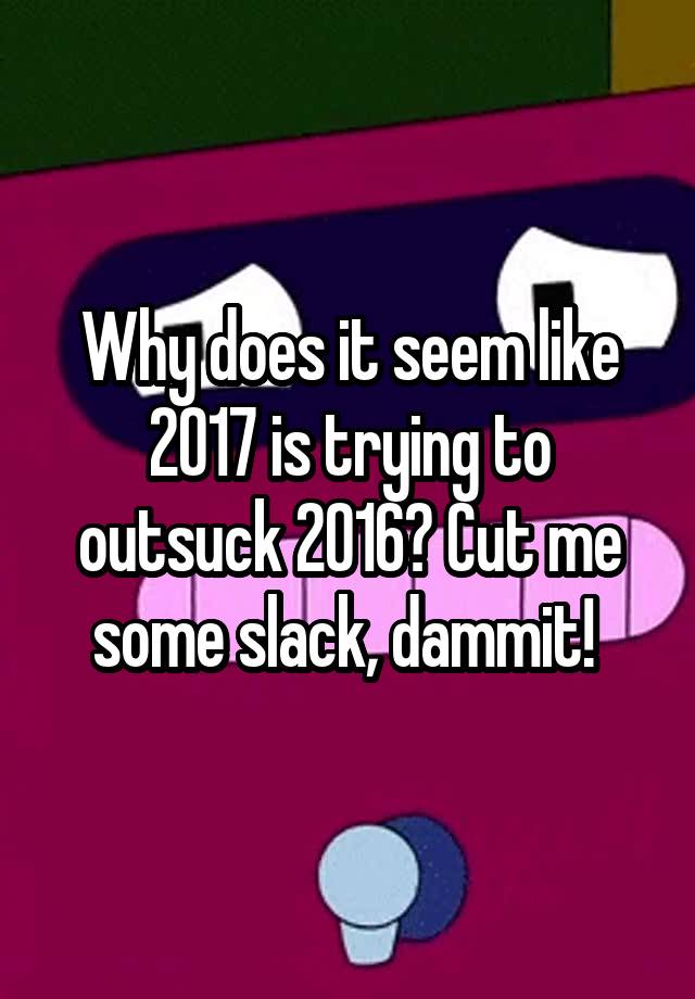 why-does-it-seem-like-2017-is-trying-to-outsuck-2016-cut-me-some-slack