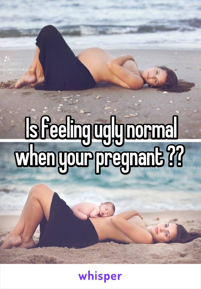 Is feeling ugly normal when your pregnant ?? 