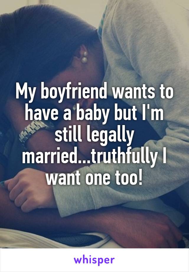 My boyfriend wants to have a baby but I'm still legally married...truthfully I want one too!