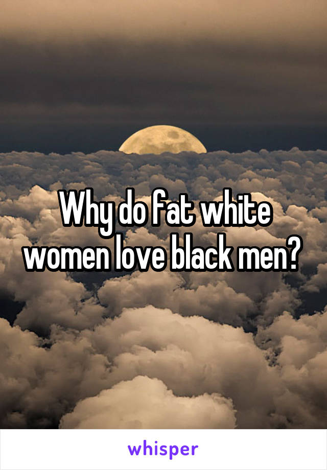 Why do fat white women love black men? 