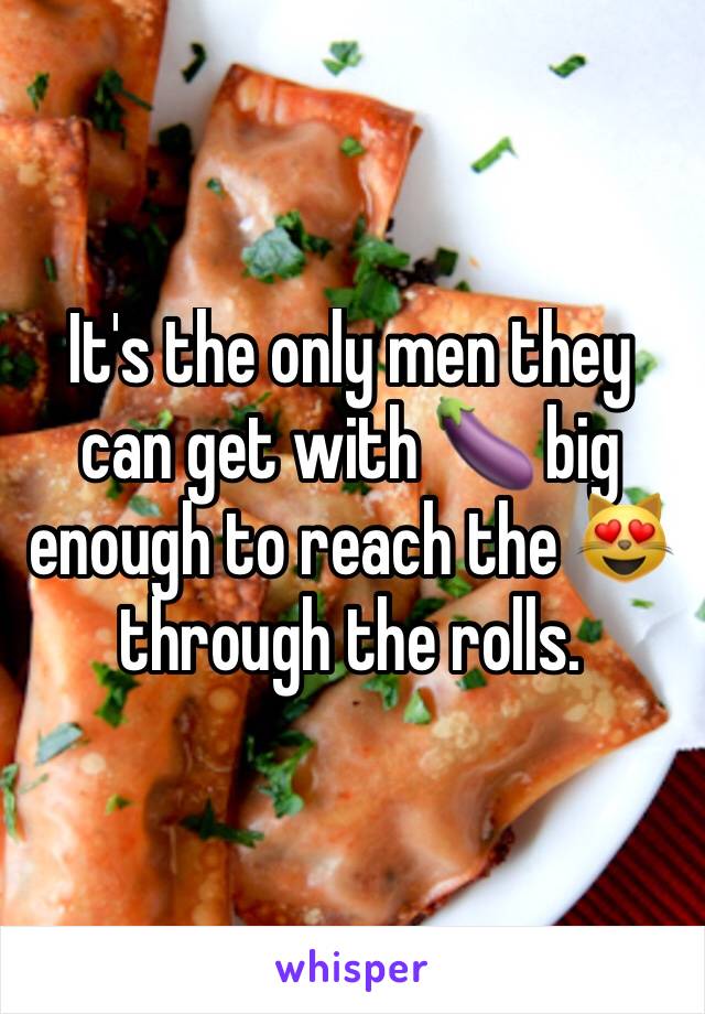 It's the only men they can get with 🍆 big enough to reach the 😻through the rolls.