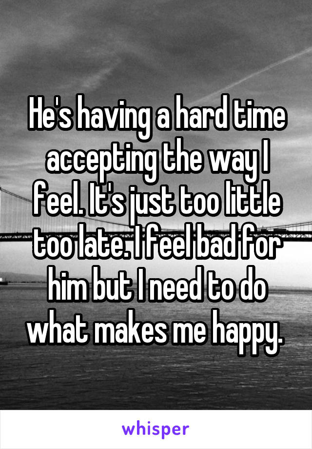 He's having a hard time accepting the way I feel. It's just too little too late. I feel bad for him but I need to do what makes me happy. 