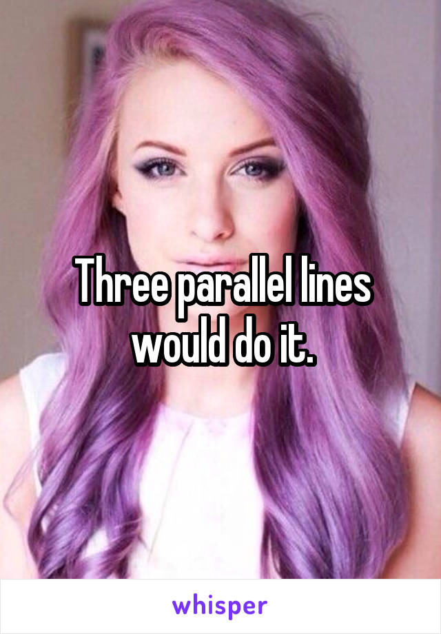 Three parallel lines would do it.