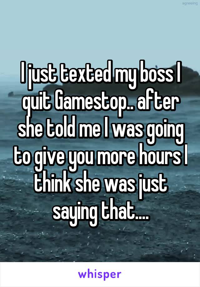 I just texted my boss I quit Gamestop.. after she told me I was going to give you more hours I think she was just saying that....