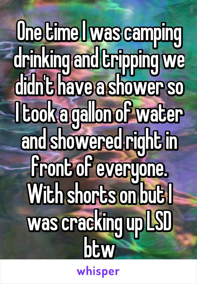 One time I was camping drinking and tripping we didn't have a shower so I took a gallon of water and showered right in front of everyone. With shorts on but I was cracking up LSD btw