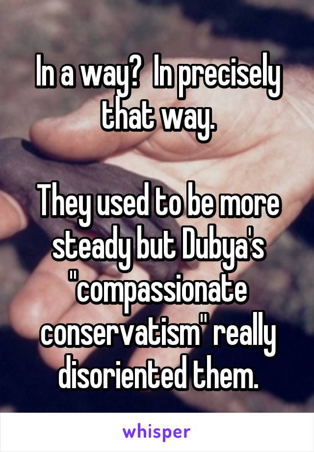 In a way?  In precisely that way.

They used to be more steady but Dubya's "compassionate conservatism" really disoriented them.