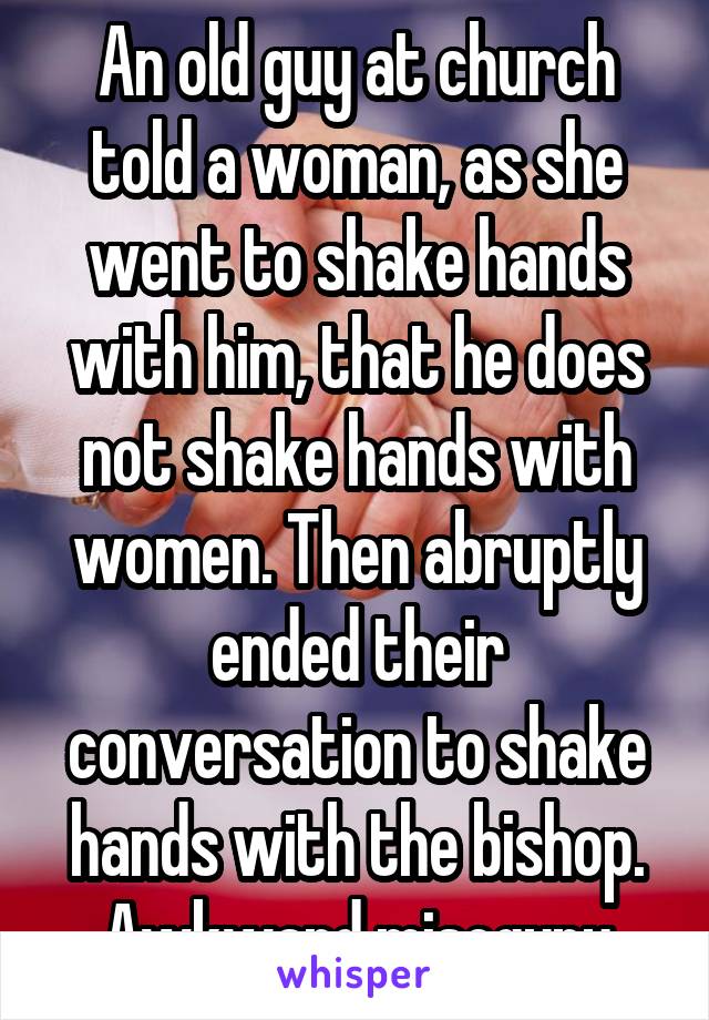 An old guy at church told a woman, as she went to shake hands with him, that he does not shake hands with women. Then abruptly ended their conversation to shake hands with the bishop. Awkward misogyny