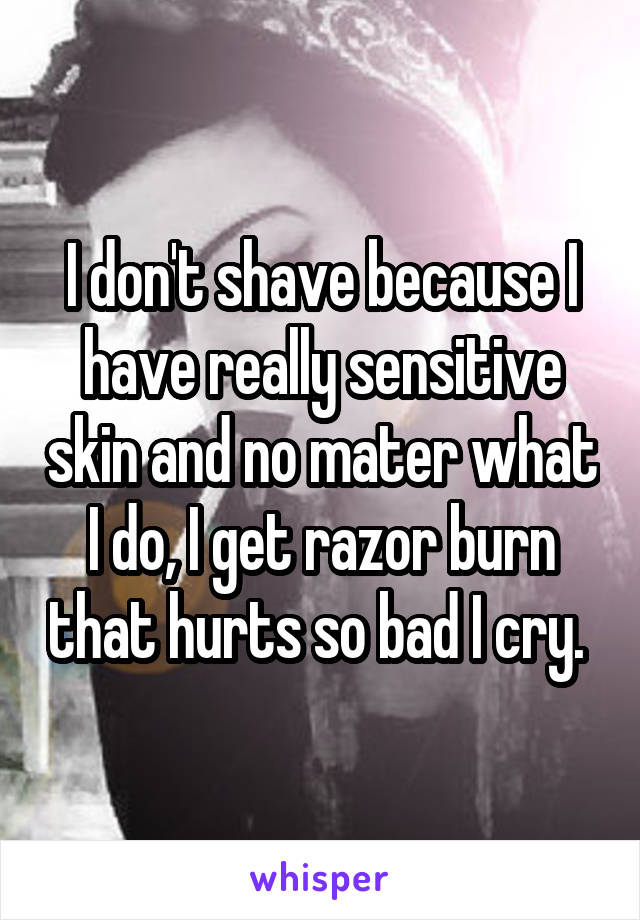 I don't shave because I have really sensitive skin and no mater what I do, I get razor burn that hurts so bad I cry. 