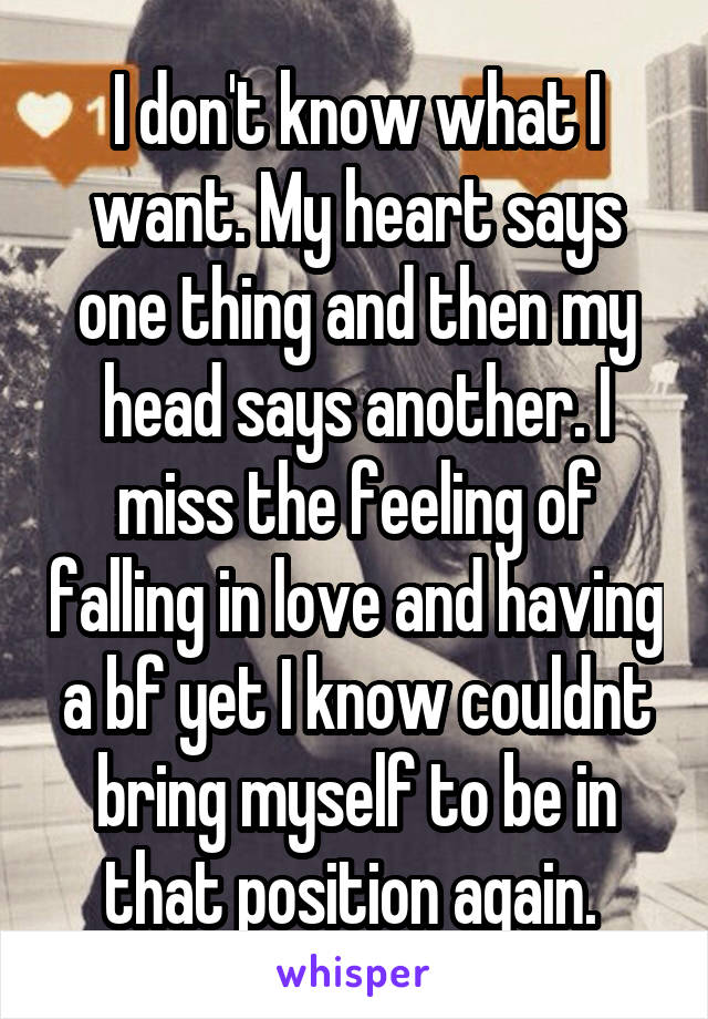 I don't know what I want. My heart says one thing and then my head says another. I miss the feeling of falling in love and having a bf yet I know couldnt bring myself to be in that position again. 