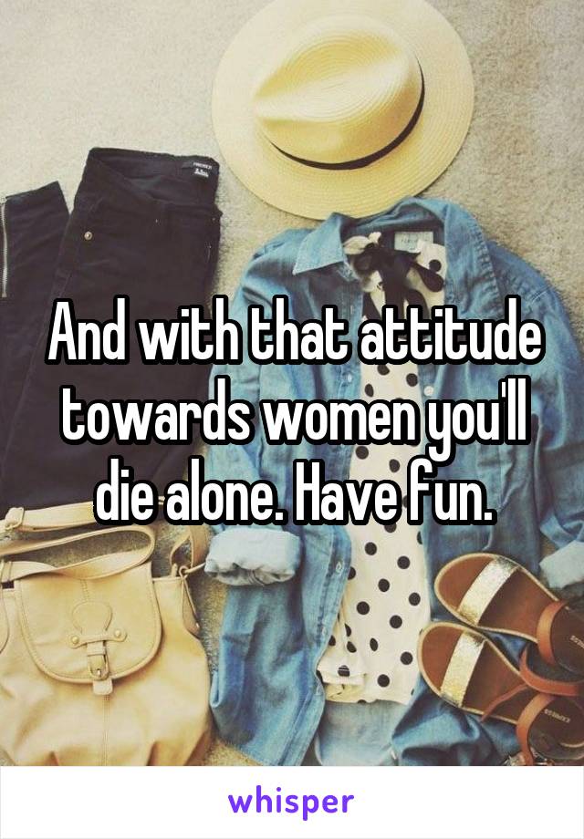 And with that attitude towards women you'll die alone. Have fun.