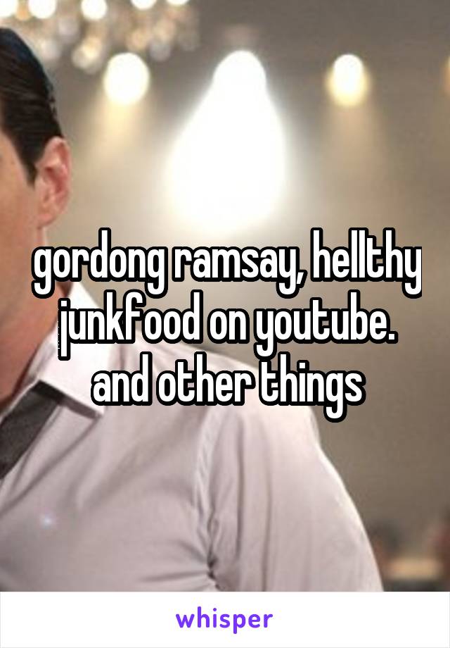 gordong ramsay, hellthy junkfood on youtube. and other things