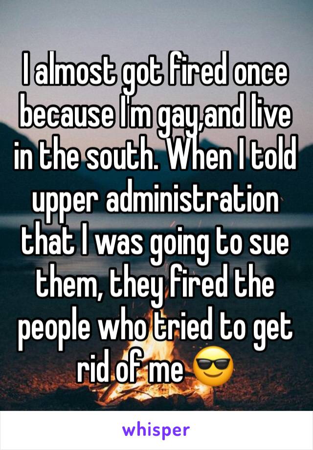 I almost got fired once because I'm gay,and live in the south. When I told upper administration that I was going to sue them, they fired the people who tried to get rid of me 😎