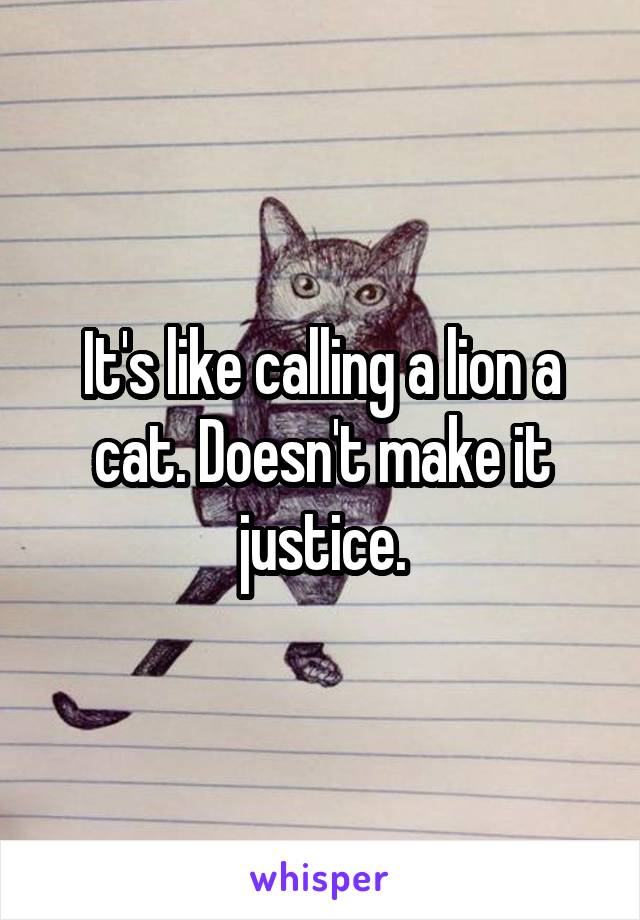 It's like calling a lion a cat. Doesn't make it justice.